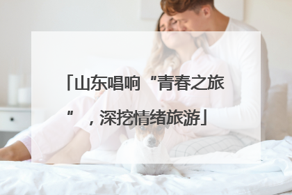 山东唱响“青春之旅”，深挖情绪旅游