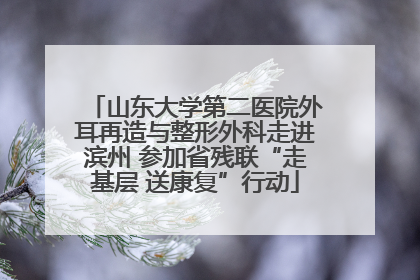 山东大学第二医院外耳再造与整形外科走进滨州 参加省残联“走基层 送康复”行动