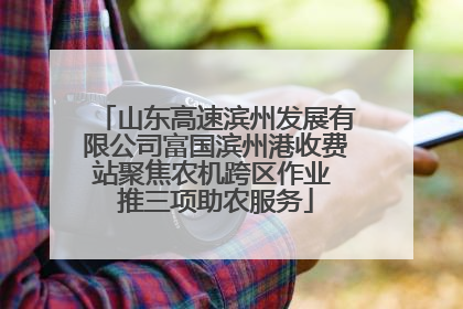 山东高速滨州发展有限公司富国滨州港收费站聚焦农机跨区作业 推三项助农服务