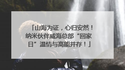 山海为证，心归安然！纳米伙伴威海总部“回家日”温情与高能并存！