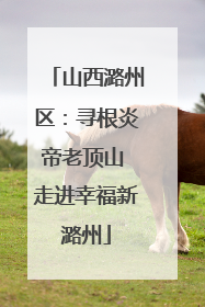 山西潞州区：寻根炎帝老顶山 走进幸福新潞州