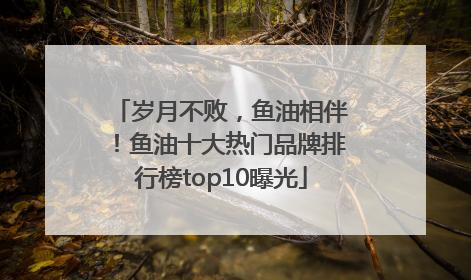 岁月不败，鱼油相伴！鱼油十大热门品牌排行榜top10曝光