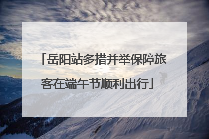 岳阳站多措并举保障旅客在端午节顺利出行