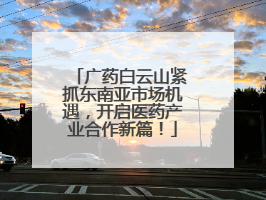广药白云山紧抓东南亚市场机遇，开启医药产业合作新篇！