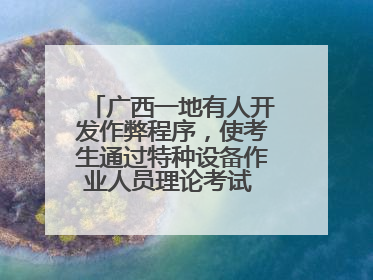 广西一地有人开发作弊程序，使考生通过特种设备作业人员理论考试 131名考生证书被撤销
