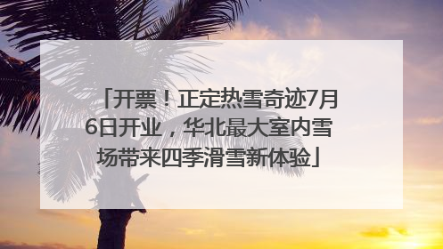 开票！正定热雪奇迹7月6日开业，华北最大室内雪场带来四季滑雪新体验