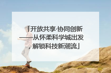 开放共享·协同创新——从怀柔科学城出发，解锁科技新潮流