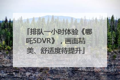 排队一小时体验《哪吒5DVR》，画面精美、舒适度待提升