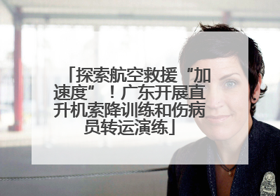 探索航空救援“加速度”！广东开展直升机索降训练和伤病员转运演练