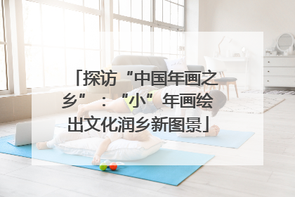 探访“中国年画之乡”：“小”年画绘出文化润乡新图景