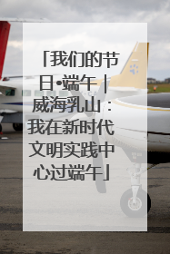 我们的节日•端午｜威海乳山：我在新时代文明实践中心过端午
