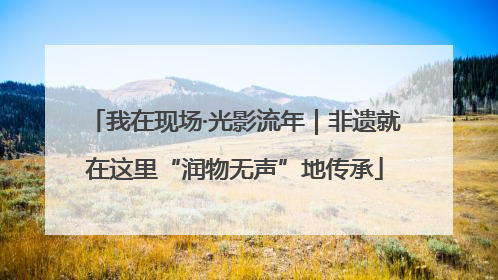 我在现场·光影流年｜非遗就在这里“润物无声”地传承