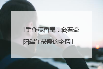手作粽香里，藏着益阳端午最暖的乡情