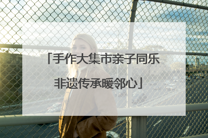 手作大集市亲子同乐 非遗传承暖邻心