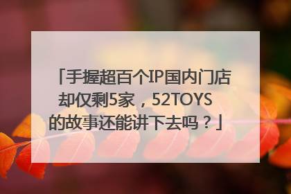 手握超百个IP国内门店却仅剩5家，52TOYS的故事还能讲下去吗？