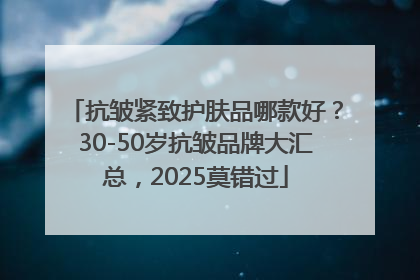 抗皱紧致护肤品哪款好？30-50岁抗皱品牌大汇总，2025莫错过