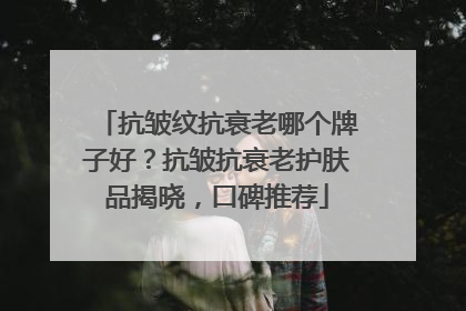 抗皱纹抗衰老哪个牌子好？抗皱抗衰老护肤品揭晓，口碑推荐