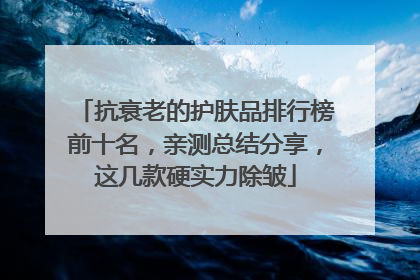 抗衰老的护肤品排行榜前十名，亲测总结分享，这几款硬实力除皱