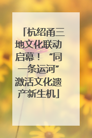 杭绍甬三地文化联动启幕！“同一条运河”激活文化遗产新生机