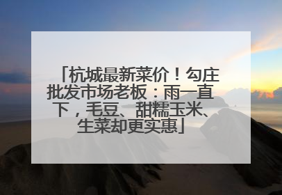 杭城最新菜价！勾庄批发市场老板：雨一直下，毛豆、甜糯玉米、生菜却更实惠