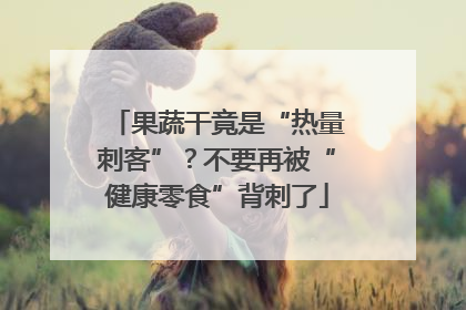果蔬干竟是“热量刺客”？不要再被“健康零食”背刺了