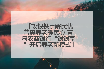 政银携手解民忧 普惠养老暖民心 青岛农商银行“银银享”开启养老新模式