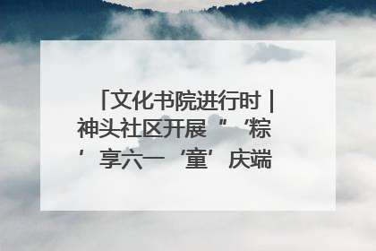 文化书院进行时｜神头社区开展“‘粽’享六一‘童’庆端午”主题系列活动