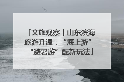 文旅观察丨山东滨海旅游升温，“海上游”“避暑游”酝新玩法