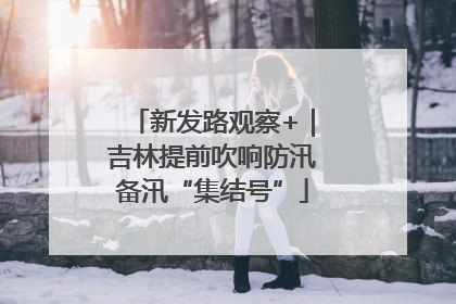 新发路观察+｜吉林提前吹响防汛备汛“集结号”