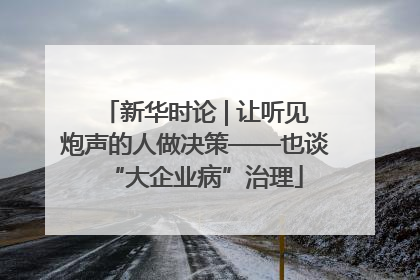 新华时论 | 让听见炮声的人做决策——也谈“大企业病”治理
