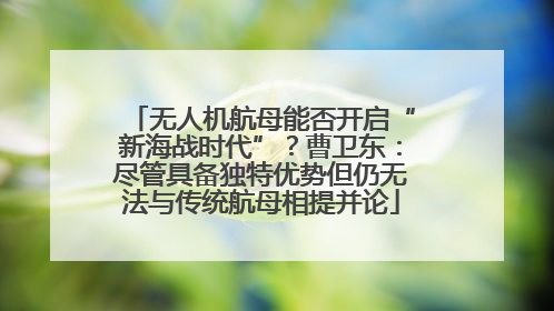 无人机航母能否开启“新海战时代”？曹卫东：尽管具备独特优势但仍无法与传统航母相提并论