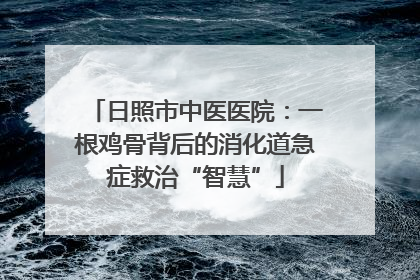 日照市中医医院：一根鸡骨背后的消化道急症救治“智慧”