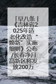 早八条丨《吉林省2025年适老化改造“焕新”实施细则》公布/长春净月高新区将发放200万元汽车消费券！