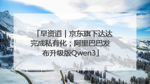 早资道｜京东旗下达达完成私有化；阿里巴巴发布升级版Qwen3