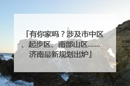 有你家吗？涉及市中区、起步区、南部山区……济南最新规划出炉