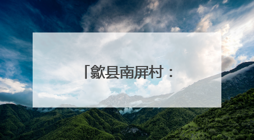 歙县南屏村：和美乡村建设的璀璨明珠