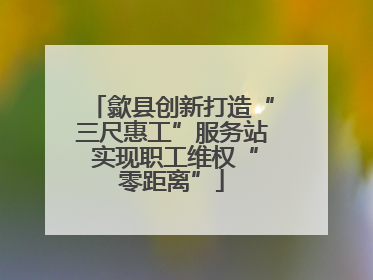 歙县创新打造“三尺惠工”服务站 实现职工维权“零距离”