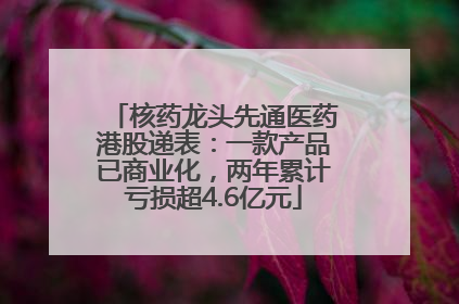 核药龙头先通医药港股递表：一款产品已商业化，两年累计亏损超4.6亿元