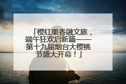 樱红果香融文旅，端午狂欢启新篇——第十九届烟台大樱桃节盛大开幕！