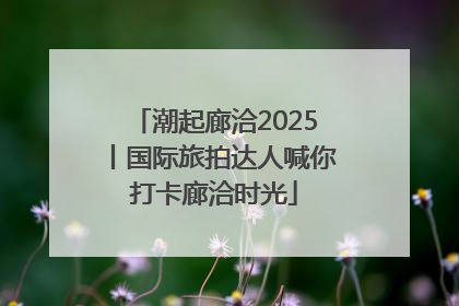 潮起廊洽2025丨国际旅拍达人喊你打卡廊洽时光