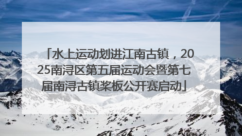 水上运动划进江南古镇，2025南浔区第五届运动会暨第七届南浔古镇桨板公开赛启动
