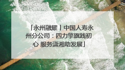 永州融耀丨中国人寿永州分公司：四力擎旗践初心 服务潇湘助发展