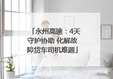 永州高速：4天守护协助 化解故障货车司机难题