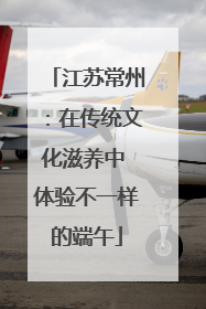 江苏常州：在传统文化滋养中 体验不一样的端午