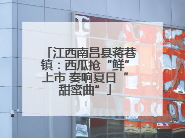 江西南昌县蒋巷镇：西瓜抢“鲜”上市 奏响夏日“甜蜜曲”