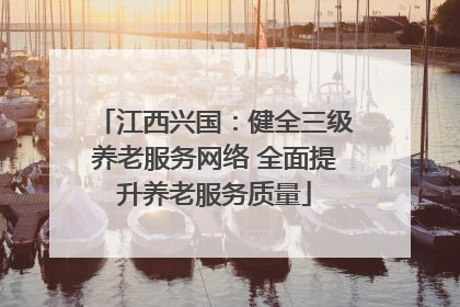 江西兴国：健全三级养老服务网络 全面提升养老服务质量
