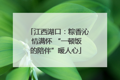 江西湖口：粽香沁 情满怀 “一顿饭的陪伴”暖人心
