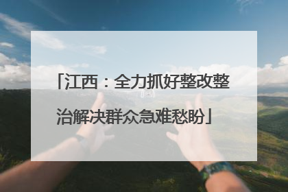 江西：全力抓好整改整治解决群众急难愁盼