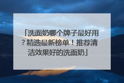 洗面奶哪个牌子最好用？精选最新榜单！推荐清洁效果好的洗面奶