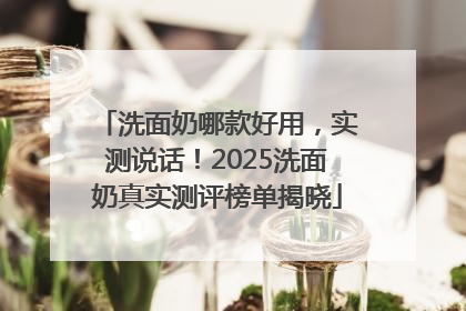 洗面奶哪款好用，实测说话！2025洗面奶真实测评榜单揭晓